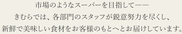 市場のようなスーパーを目指して――
きむらでは、 各部門のスタッフが鋭意努力を尽くし、新鮮で美味しい食材をお客様のもとへとお届けしています。