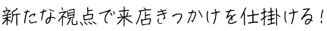 新たな視点で来店きっかけを仕掛ける！